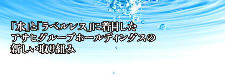 「水」と「ラベルレス」に着目した アサヒグループホールディングスの新しい取り組み