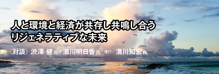 人と環境と経済が 共存し共鳴し合うリジェネラティブな未来　対談：渋澤健・濱川明日香・濱川知宏