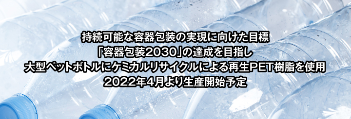 持続可能な容器包装の実現に向けた目標「容器包装2030」の達成を目指し大型ペットボトルにケミカルリサイクルによる再生PET樹脂を使用 2022年4月より生産開始予定